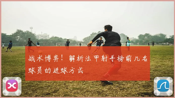 战术博弈！解析法甲射手榜前几名球员的进球方式