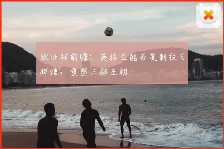 欧洲杯前瞻：英格兰能否复制往日辉煌，重塑三狮王朝