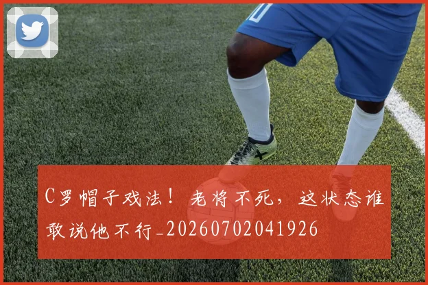 C罗帽子戏法！老将不死，这状态谁敢说他不行_20260702041926