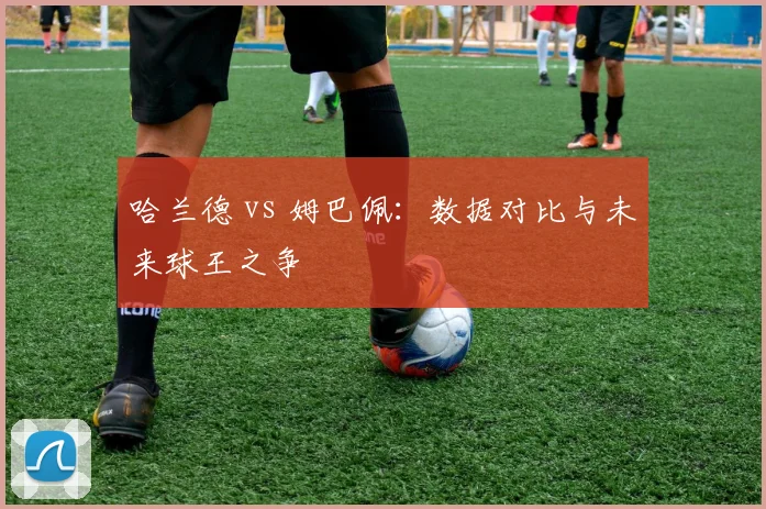 哈兰德 vs 姆巴佩：数据对比与未来球王之争