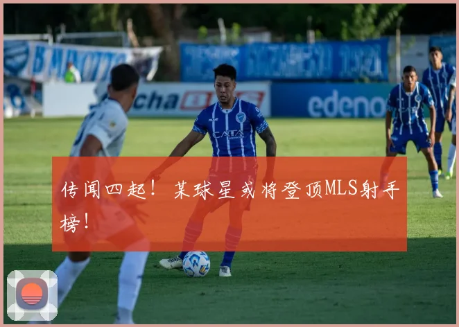 传闻四起！某球星或将登顶MLS射手榜！