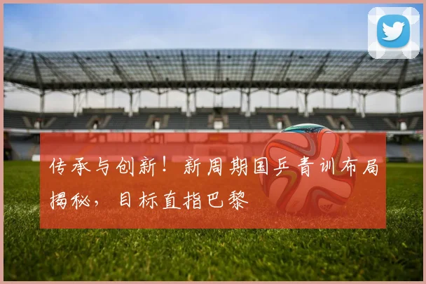 传承与创新！新周期国乒青训布局揭秘，目标直指巴黎
