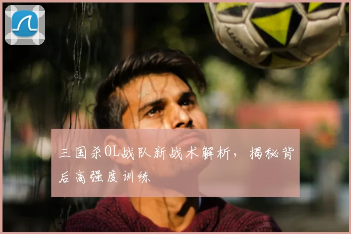 三国杀OL战队新战术解析，揭秘背后高强度训练