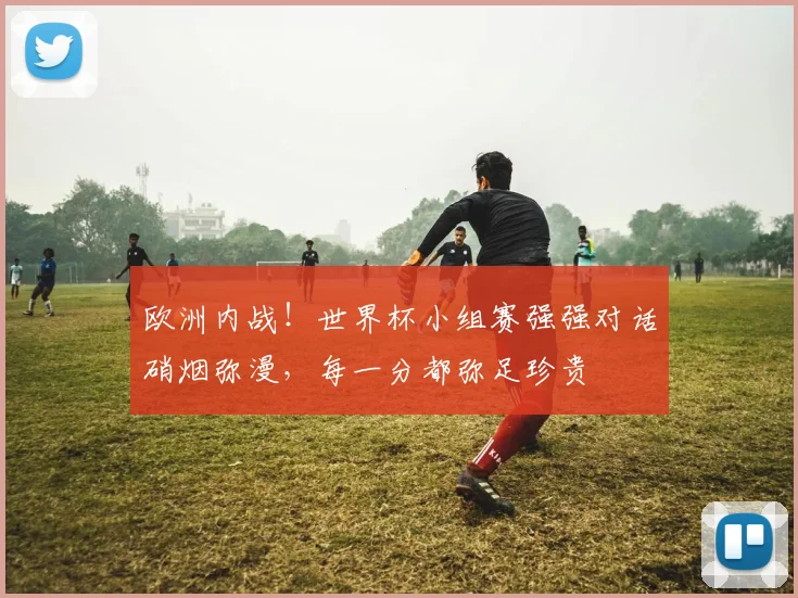 欧洲内战!世界杯小组赛强强对话硝烟弥漫,每一分都弥足珍贵