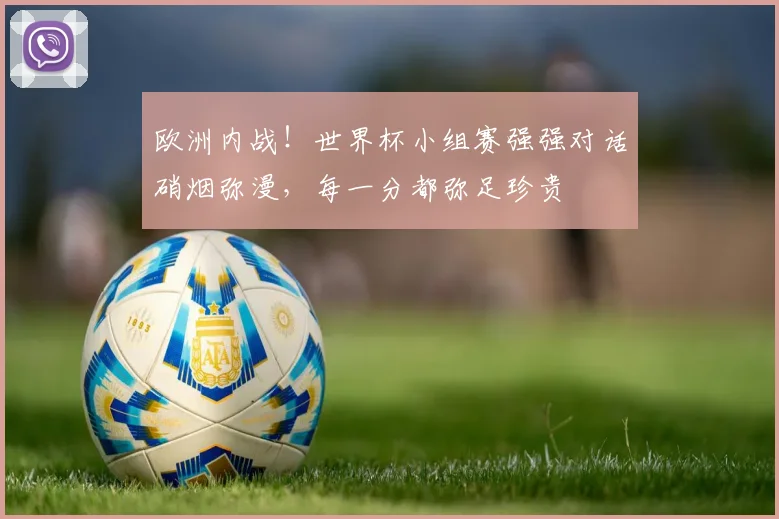欧洲内战!世界杯小组赛强强对话硝烟弥漫,每一分都弥足珍贵