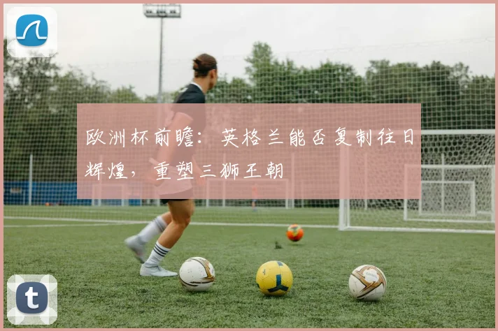 欧洲杯前瞻：英格兰能否复制往日辉煌，重塑三狮王朝