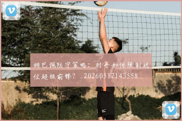 姆巴佩防守策略：对手如何限制这位超级前锋？_20260517143558