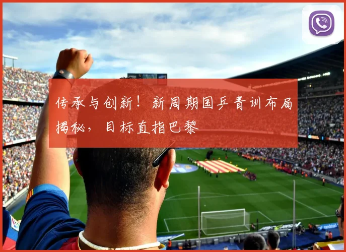 传承与创新！新周期国乒青训布局揭秘，目标直指巴黎