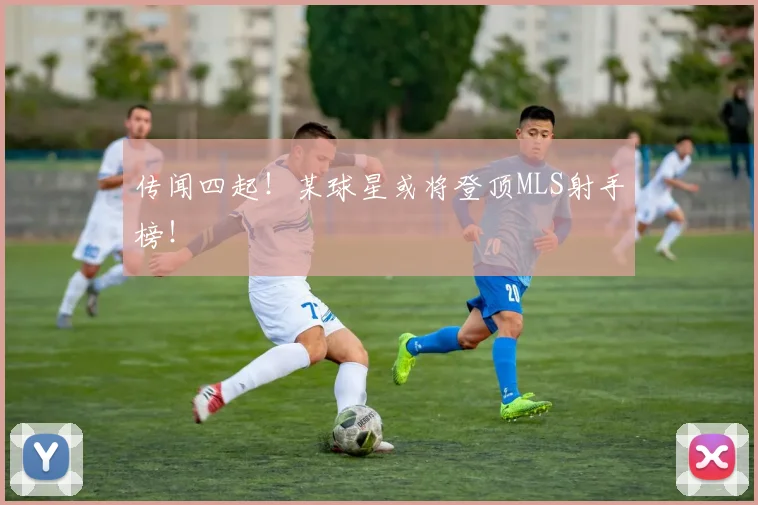 传闻四起！某球星或将登顶MLS射手榜！