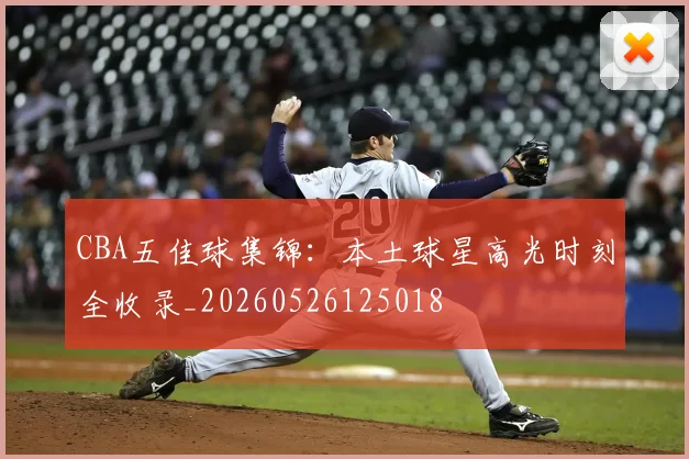 CBA五佳球集锦:本土球星高光时刻全收录_20260526125018